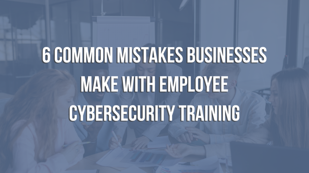 6 Mistakes Businesses Make When It Comes to Employee Cybersecurity Training